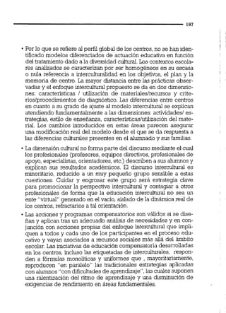 Por lo que se refiere al perfil global de los centros,no se han iden-
tificado modelos diferenciados de actuación educativa en función
del tratamiento dado a la diversidadcultural Los contextos escola-
res analizados se caracterizan por ser homogéneos en su escasa
o nula referencia a interculturalidad en los objetivos, el plan y la
memoria de centro. La mayor distancia entre las prácticas obser-
vadas y el enfoque interculturalpropuesto se da en dos dimensio-
nes: características 1 utilización de materiales/recursos y crite-
rios/procedimientosde diagnóstico. Las diferencias entre centros
en cuanto a su grado de ajuste al modelo interculturalse explican
atendiendo fundamentahente a las dimensiones:actividades1es-
trategias, estilo de enseñanza, característicaslutilizacióndel mate-
rial. Los cambios introducidos en estas áreas parecen asegurar
una modificación real del modelo desde el que se da respuesta a
las diferencias culturalespresentes en el alumnado y sus familias.
La dimensión culturalno formaparte del discursomediante el cual
los profesionales brofesores, equipos directivos,profesionales de
apoyo, especialistas,orientadores,etc.)describen a sus alumnosy
explican sus resultados académicos. El discurso intercultural es
minoritario, reducido a un muy pequeño grupo sensible a estas
cuestiones. Cuidar y engrosar este gmpo será estrategia clave
para promocionar la perspectiva intercultural y contagiar a otros
profesionales de forma que la educación intercultural no sea un
ente "virtual"generado en el vacío, aislado de la dinámica real de
los centros,refractarios a tal orientación.
Las acciones y programas compensatorios son válidos si se dise-
ñan y aplican tras un adecuado análisis de necesidades y en con-
junción con acciones propias del enfoque intercultural que impli-
quen a todos y cada uno de los participantes en el proceso edu-
cativo y vayan asociados a recursos sociales más allá del ámbito
escolar. Las iniciativas de educación compensatoria desarrolladas
en los centros, incluso las etiquetadas de interculturales, respon-
den a fórmulas monoliticas y uniformes que , mayoritariamente,
reproducen "en paralelo" las tradicionales estrategias aplicadas
con alumnos "con dificultades de aprendizaje",las cuales suponen
una ralentización del ritmo de aprendizaje y una disminución de
exigencias de rendimiento en áreas fundamentales.
 