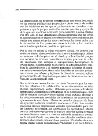 La identificación de prácticas desarrolladas con cierta frecuencia
en los centros públicos nos proporciona pistas acerca de cuáles
son las iniciativas en las que el profesorado se considera com-
petente y que la propia institución escolar permite y apoya. Se
diría que son medidas fácilmente generaiizables a otros centros.
Por otro lado, se han identificado aquellas prácticas que de forma
mayoritarianunca se dan enlos contextos escolares analizados,las
cuales nos alertan sobre los retos a enffentar,las áreas en las que
la formación de los profesores debería incidir y los cambios
estructurales que harían posible su aplicación.
Por lo que se refiere al clima educativo global, los centros que
mejor se ajustan al modelo interculturaise caracterizanpor utilizar
un enfoque multidisciplinar en el diseno y aplicación del progra-
ma, servirse de recursos comunitarios locales, practicar fórmulas
de enseñanza que incluyan el agrupamiento heterogéneo, la
ayuda mutua,el aprendizaje cooperativo,el autoaprendizaje;com-
batir la discriminacióny el racismo poniendo el énfasis en clarifi-
car mitos y estereotipos; desarrollar habilidades sociales,promo-
ver normas que reflejen y legitimen la diversidad cultural;aplicar
procedunientos de diagnóstico que eviten la discriminación deri-
vada de la aplicación de tests.
Son actividades desarrolladas con cierta frecuencia por los cen-
tros las referidas a la celebración de acontecimientos sociales
(fiestas,exposiciones, visitas). Deberían promoverse actividades
sistemáticas , persistentes e integradas en el curriculum que , más
da de visiones parciales y superficialesde las culturas,atiendan a
los componentes más esenciales de las mismas,los cuales son los
que realmente establecen diferencias entre los alumnos a la hora
de aprender y obtener resultados académicos. Entre otras estrate-
gias seria preciso proporcionar variadas oportunidades para que
los alumnos determinen sus actividades de aprendizaje, utilizar
centrosde interés y proyectos de trabajo,tener en cuenta fórmulas
sociales diversas.recurrir a diversos estilos de enserianza.aromo-, L
ver la adquisición de competencias intercuiturales mediante simu-
laciones,discusiones,intercambios;prevenir dificultadesde adap-
tación, utilizar estilos comunicativosvinculados a los de la familia,
 
