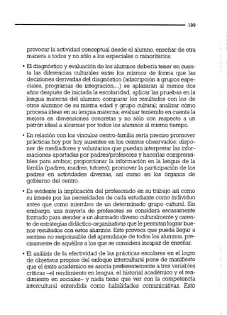 provocar la actividad conceptualdesde el alumno,enseñar de otra
manera a todos y no sólo a los especiales o minoritarios.
El diagnóstico y evaluación de los alumnos debena tener en cuen-
ta las diferencias culturales entre los mismos de forma que las
decisiones derivadas del diagnóstico (adscripcióna grupos espe-
ciales, programas de integración,:..)se aplazaran al menos dos
años después de iniciadala escolaridad;aplicar las pruebas en la
lengua materna del alumno: comparar los resultados con los de
otros alumnos de su misma edad y grupo cultural; analizar cómo
procesa ideas en su lengua materna;evaluarteniendo en cuentala
mejora en dimensiones concretas y no sólo con respecto a un
patrón ideal a alcanzarpor todos los alumnos al mismo tiempo.
En relación con los vínculos centro-familia sería preciso promover
prácticas hoy por hoy ausentes en los centros observados: dispo-
ner de mediadores y voluntarios que puedan interpretar las infor-
maciones aportadas por padreslprofesores y hacerlas comprensi-
b l e ~para ambos; proporcionar la información en la lengua de la
familia (padres,madres, tutores);promover la participación de los
padres en actividades diversas, así como en los órganos de
gobierno del centro.
Es evidente la implicación del profesorado en su trabajo así como
su interés por las necesidades de cada estudiante como individuo
antes que como miembro de un determinado grupo cultural. Sin
embargo, una mayona de profesores se considera escasamente
formadopara atender a un alumnadodiverso culturalmentey caren-
te de estrategiasdidáctico-organizativasque lepermitanlo* bue-
nos resultados con estos alumnos.Esto prwoca que pueda llegar a
sentirse no responsable del aprendizaje de todos los alumnos,pre-
cisamente de aquéllos a los que se considera incapaz de enseñar.
El análisis de la efectividad de las prácticas escolares en el logro
de objetivospropios del enfoque interculturalpone de manifiesto
que el éxito académico se asocia preferentemente a tres variables
críticas -el rendimiento en lengua,el historial académico y el ren-
dimiento en sociales- y nada tiene que ver con la competencia
intercultural entendida como habilidades comunicativas. Esto
 