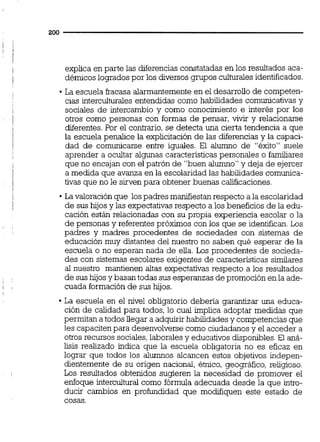 explica en parte las diferencias constatadas en los resultados aca-
démicos logrados por los diversos grupos culturalesidentificados.
La escuela fracasa alarmantementeen el desarrollo de competen-
cias interculturales entendidas como habilidades comunicativas y
sociales de intercambio y como conocimiento e interés por los
otros como personas con formas de pensar, vivir y relacionarse
diferentes.Por el contrario, se detecta una cierta tendencia a que
la escuela penalice la explicitación de las diferencias y la capaci-
dad de comunicarse entre iguales. El alumno de "éxito" suele
aprender a ocultar algunas caracteristicaspersonales o familiares
que no encajan con el patrón de "buen alumno" y deja de ejercer
a medida que avanza en la escolaridad las habilidades comunica-
tivas que no le sirven para obtener buenas calificaciones.
La valoración que lospadres manifiestanrespecto a la escolaridad
de sus hijos y las expectativasrespecto a los beneficios de la edu-
cación están relacionadas con su propia experiencia escolar o la
de personas y referentes próximos con los que se identifican. Los
padres y madres procedentes de sociedades con sistemas de
educación muy distantes del nuestro no saben qué esperar de la
escuela o no esperan nada de elia. Los procedentes de socieda-
des con sistemas escolares exigentes de caracteristicas similares
al nuestro mantienen altas expectativas respecto a los resultados
de sus hijos y basan todas sus esperanzas de promoción en la ade-
cuada formaciónde sus hijos.
La escuela en el nivel obligatorio debería garantizar una educa-
ción de calidad para todos, lo cual implica adoptar medidas que
permitan a todos llegar a adquirirhabilidades y competencias que
les capacitenpara desenvolversecomo ciudadanos y el acceder a
otros recursos sociales,laborales y educativos disponibles.El aná-
lisis realizado indica que la escuela obligatoria no es eficaz en
lograr que todos los alumnos alcancen estos objetivos indepen-
dientemente de su origen nacional, étnico, geográfico, religioso.
Los resultados obtenidos sugieren la necesidad de promover el
enfoque intercultural como fórmula adecuada desde la que intro-
ducir cambios en profundidad que modifiquen este estado de
cosas.
 