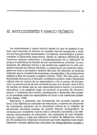 111.ANTECEDENTESYMARCO TEÓRICO
Los antecedentes y marco teórico desde los que se plantea el tra-
bajo aqui expuesto se derivan de aquellas vias de indagación y análi-
sis que han permitido fundamentar conceptual,metodológicay prácti-
camente la Educación Intercultural, desde un enfoque diferencial que
cuestiona visiones restrictivas y marginalizadoras en la definición de
grupos e individuos en funciónde sus característicasculturales.La acu-
mulación de reflexiónteórica y de evidencias empíricas ha sido pro-
gresiva durante las Últimas décadas,y avanza hacia un consenso emer-
gente en torno a las metas y ámbitos del área.No obstante, es también
evidente que la variedad de esquemas conceptuales y de perspectivas
reflejanla faltade acuerdo completo (García,1991).Por otra parte, con
demasiada eecuencia el discurso académico-político sobre diversidad
cultural está en manos de no especialistas y de la prensa de divulga-
ción.La consecuencia de ésto es doble ya que,por un lado,sitúa el foco
de estudio en temas que no son esenciales para la teoría y la práctica
educativas;y, en segundo lugar, se produce un proceso de oscureci-
miento y ocultación de la teoría, investigación y desarrollo del consen-
so ya existente entre los especialistas en torno a las cuestiones plante-
adas (Banks, 1996)
Aspiramos a presentar una formulación del acuerdo logrado en
torno a las diferencias culturales en educación, a manera de propuesta
de tratamiento educativo de la diversidad c u l m en el contexto de
situaciones escolares propias de nuestro entorno socio-político. Se
comienza por considerar cuál ha sido la atención concedida a las dife-
rencias e'moculturales en educación, con aclaración de qué entende-
mos por cultura y a qué nos referimos al hablar de diferencias cultura-
les. Se analizanlas complejasrelacionesque tanto explícita comoimplí-
citamente Wiculan diferencias culturales con desigualdades sociales y
 
