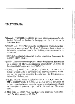 ABDALLAH-PRECEILLE, M. (1989):Vers une pédagogie interculturelle. 1
Institut National de Recherche Pédagogique. Publications de la
Sorbonne, París. I
AGUADO, M.T. (1995):"Investigación en Educación Multicultural:Limi-
taciones y perspectivas". En Actas 11 Congreso Internacional de
Educación lnterculturalpara la Paz. UNEDIAyuntamiento de Ceuta,
23-26 abril.
-(1996):Educación Multicultural. Su teoria y su práctica. Cuadernos de
la UNED.UNED,Madrid.
- (1997):"Aportaciones conceptuales y metodológicas en tres ámbitos
de la pedagogía diferencial.Educación Interculturai". En Revista de
InvestigaciónEducativa,vol. 15,2 (247-271).
- BERNAL, J.L.; BERNAT, A,; GARCIA, E.; W O S , T. y SABIRON, E
(1988):Evaluación de la participación de padres, profesores y alum- !
nos en los centros docentes. Secretariado de Publicaciones.
Universidad de Zaragoza.
- GIL,J.A.;JIMENEZ-FRIAS,R.A.;SACRISTAN,A,;MALIK, B.; SANCHEZ,
M:E y BALLESTEROS, B. (1995):Un modelo para el desarrollo de
actuacioneseducativas en contc tios escolaresmulticulturales.Informe
de investigación (inédito). Dpto. MIDE, Facultad de Educación, l
UNED. l
AHMED IJAZ, M . (1982):"We can change our children's racial attitu- 1
des". En Multiculturalism,5,2, 11-17.
 