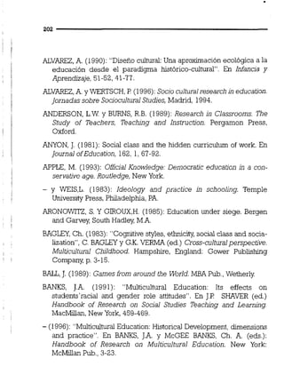 ALVAREZ,A. (1990):"Diseño cultural:Una aproximación ecológica a la
educación desde el paradigma histórico-cultural". En Infancia y
Aprendizaje, 51-52, 41-77.
ALVAREZ,A.y WERTSCH,P (1996):Socioculturalresearch in education.
Jornadas sobre SocioculturalStudies,Madrid, 1994.
ANDERSON, L.W y BURNS, R.B. (1989):Research in Classrooms. The
Study of Teachers, Teaching and Instruction. Pergamon Press,
Oxford.
ANYON, J. (1981): Social class and the hidden curriculum of work. En
Journal ofEducation, 162, 1, 67-92.
APPLE, M. (1993): Oficial Knowledge: Democratic education in a con-
servative age. RouUedge,New York.
- y WEIS,L. (1983): Ideology and practice in schooling. Temple
Universiíy Press, Philadelphia, PA.
ARONOWITZ, S. Y GIROUX,H.(1985): Education under siege. Bergen
and Garvey, South Hadley M.A.
BAGLFI,Ch. (1983): "Cognitive styles,ethniciiy social class and socia-
lization", C. BAGLCTy G.K.VERMA (ed.) Cross-culturalperspective.
Multicultural Childhood. Hampshire, England: Gower Publishing
Company p. 3-15.
B U , J. (1989): Games from around ¿he World.MBA Pub.,Wetherly
BANKS, J.A. (1991): "Multicultural Education: Its effects on
students'raciai and gender role attitudes". En J.P SHAVER (ed.)
Handbook of Research on Social Studies Teaching and Learmhg
MacMillan,New York, 459-469.
- (1996): "Multicultwd Education: Historical Development, dimensions
and practice". En BANKS, J.A. y McGEE BANKS, Ch. A. (eds.):
Handbook of Research on Multicultural Education. New York:
McMillan Pub.,3-23.
 