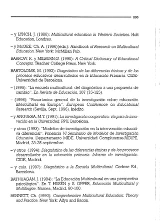- y LYNCH,J. (1986):Multicultural education in Western Societies. Holt
Education, Londres.
- yMcGEE, Ch.A. (1996)(eds.):Handbook ofResearch on Multicultural
Education.New York:McMflanPub.
BARROW. R. y MILBURN,G. (1990):A Critica1Dictionary ofEducational
Concepts.Teacher College Press,New York.
BARTOLOME,M. (1992):Diagnóstico de las diferenciasétnicasy de los
procesos educativos desarrollados en la Educación Primaria. CIDE-
Universidad de Barcelona.
- (1995):"Laescuela multiculturai del diagnóstico a una propuesta de
cambio".En Revista de Educación, 307 (75-125).
- (1996):"Panorámica general de la investigación sobre educación
intercultural en Europa". European Conference on Educational
Research (Sevilla,Sept. 1996).Inédito.
-yANGUERA,M.T.( 1991): La investigacióncooperativa:viapara la uulo-
vación en la Universidad.PPU, Barcelona.
-y otros (1993):"Modelosde investigación en la intervención educati-
va diferencial".Ponencia VI Seminario de Modelos de Investiqación
EducaD'va. Departamento MIDE. Universidad ~ o m ~ l u t e n s e / & ~ ~ ~ ,
Madrid, 23-25 septiembre.
-y otros (1994):Diagnóstico de las diferenciasétnicasy de losprocesos
desarrollados en la educación primaria. Informe de investigación.
CDE,Madrid.
- y cols. (1997):Diagnóstico a la Escuela Multicultural. Cedesc Ed.,
1
Barcelona. !
!
l
BATHUAGAN,J. (1984):"LaEducación Multicultural en una perspectiva
psicológica". En T.HUSEN y S. OPPER, Educación Multicultural y
Multilinwe. Narcea, Madrid, 80-100. I
i
B E N N E T , Ch. (1990):Comprehensive Multicultural Educafion:Theory j
and Practice.New York:Allyn and Bacon.
 
