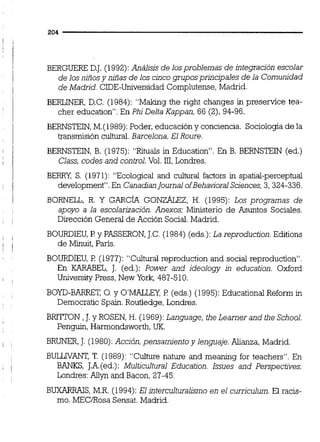 BERGUERE D.J. (1992):Análisis de losproblemas de integración escolar
de los niñosy niñas de los cincogruposprincipales de la Comunidad
de Madrid. CIDE-Universidad Complutense, Madrid.
BERLiNER, D.C. (1984): "Mahng the right changes in preservice tea-
cher education". En PhiDeJta Kappan, 66 (2),94-96.
BERNSTEIN,M.(1989):Poder, educación y conciencia. Sociología de la
transmisión cultural.Barcelona,El Roure.
BERNSTEIN, B. (1975): "Rituals in Education". En B. BERNSTEIN (ed.)
Class, codes and conú-oi.Vol. 111,Londres.
BERRY, S. (1971): "Ecological and cultural factors in spatid-perceptual
development". En Canadianjournal ofBehaviora1Sciences,3,324-336.
BORNELL, R. Y GARCÍA GONZÁLEZ.H. (1995): Los programas de
apoyo a la escolarización. Anexos; Ministerio de Asuntos Socides.
Dirección General de Acción Social.Madrid.
BOURDIEU,F! y PASSERON,J.C.(1984) (eds.):La reproduction. Editions
de M i t , París.
BOURDIEU,FI (1977): "Cultural reproduction and social reproduction".
En KARABEL, J. (ed.): Power and ideology in education. Oxford
University Press, New York, 487-510.
BOYD-BARRET, O. y O'MWCI; P (eds.) (1995):Educationai Reform in
Democratic Spain.Routledge, Londres.
BRiTTON ,J. y ROSEN,H. (1969):Language, the Learner and the School.
Penguin, Harmondsworth, UK.
BRUNER,J. (1980):Acción,pensamiento y lenguaje. Alianza, Madrid
BULLnrANT, T. (1989): "Cuhre nature and meaning for teachers". En
BANKS, J.A.(ed.):Multicultural Education. lssues and Perspectives.
Londres:Allyn and Bacon, 27-45.
BUXARRAIS. M.R. (1994): El lnterculturalismo en el curriculum. El racis-
mo. MECíRosa Sensat. Madrid.
 