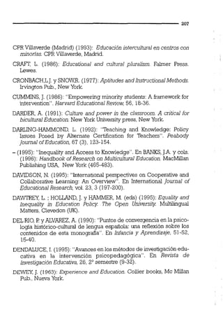 CPR Villaverde (Madrid) (1993): Educación intercultural en centros con
minorias. CPR Villaverde, Madrid.
CRAFT, L. (1986): Educational and cultural pluralism. Falmer Press.
Lewes.
CRONBACH,L.J.y SNOWR. (1977):Aptitudes and InstructionalMethods.
Irvingion Pub., New York.
CUMMINS,J. (1986): "Empowering minority students:A kamework for
intervention". Harvard Educational Review, 56, 18-36.
DARDER, A. (1991): Culture and power in the classroom. A critica1for
biculturalEducation. New York University press, New York.
DARLING-HAMMOND, L. (1992): "Teaching and Knowledge: Policy
Issues Posed by Alternate Certification for Teachers". Peabody
Journal of Education, 67 (3), 123-154.
- (1995): "Inequality and Access to Knowledge". En BANKS,J.A.y cols.
(1996): Handbook of Research on Multicultural Education. MacMillan
Publishing USA, New York (465-483).
DAVIDSON, N. (1995): "International perspectives on Cooperative and
Collaborative Learning: An Overview". En International Journal of
Educational Research, vol. 23, 3 (197-200).
DAWTRFY,L. ; HOLLAND,J.y HAMMER, M. (eds) (1995): Equality and
Inequality in Education Policy The Open University Multilingual
Matters, Clevedon 0.
DEL NO,P y ALVAREZ,A. (1990): "Puntos de convergencia en la psico-
logía histórico-cultural de lengua española: una reflexión sobre los
contenidos de esta monografia". En Infancia y Aprendizaje, 51-52,
15-40.
DENDALUCE,1.(1995): "Avances en los métodos de investigación edu-
cativa en la intervención psicopedagógica". En Revista de
Investigación Educativa, 26, 2" semestre (9-32).
DE= J. (1963): Experjence and Education. Coilier books, Mc Millan
Pub.,Nueva York.
 