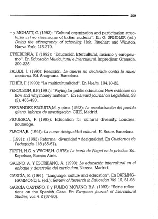 - y MOHATT, G. (1982): "Cultural organization and participation struc-
tures in two classrooms of Indian students". En G. SPINDLER (ed.)
Doing fhe etimography of schooling. Holt, Rmehart and Winston.
Nueva York, 245-270.
ETXEBERRÍA,E (1992): "Educación Intercultwal, racismo y europek-
mo". En Educación Multicultural e Intercultural.Impredisur, Granada,
209-225.
FALUDI, J. (1993): Reacción. La guerra no declarada contra la mujer
moderna. Ed. Anagrama. Barcelona.
FEHÉR,E (1993):"La multiculturalidad. En Vuelta, 194,18-22.
FERGUSON,R.F (1991):"Paying for public education:New evidence on
how and why money matters". En HarvardJournal on Legislation, 28
(2), 465-498.
FERNANDEZ ENGUITA,M.y otros (1993):La escolarización delpueblo
gitano. Informe de investigación.CIDE, Madrid.
FIGUEROA, rl (1993): Education for cultural diversity Londres:
Routledge.
FLECHA,R.(1992): La nueva desigualdad cultural. El Roure. Barcelona.
- (1991): (1992):Reforma : diversidad y desigualdad. En Cuadernosde
Pedagogia, 198 (65-67).
FURTH, H.G.y WACHS,H.(1978): La teorfa de Piaget en la práctica. Ed.
Kapelusz, Buenos Aires.
GALINO, A. Y ESCRIBANO, A. (1990):La educacjón intercultural en el
enfoque y desarrollo del curriculum. Narcea, Madrid.
GARcÍA, E. (1991): "Language, culture and education". En DARLLNG-
HAMMOND, L. (ed.):Review ofResearch inEducation.Vol. 19,51-98.
GARcÍA CASTAÑO, E y PULIDO MOYANO, R.A. (1993): "Some reflec-
tions on the Spanish Case. En European Journal of Intercultural
Studies,vol. 4, 2 (67-80).
 