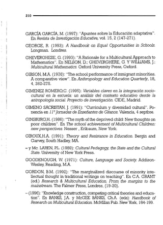 GARCÍAGARCÍA,M. (1997): "Apuntes sobre la Educación adaptativa".
En Revista de Investigación Educativa, vol. 15,2 (147-271).
GEORGE, R. (1993): A Handbook on Equal Opportunities in Schools.
Longman. Londres.
G-GHESE, G. (1993): "A Rationaie for a MuiticuituralApproach to
Mathematics". En NELSON, D.: GHEYEXGHERE, G. Y WILLIAMS,T.:
MulticuituralMathematics.0xf6rd Universiiy Press, Oxford.
GIBSON,M.A.(1976):"The schoolperformance of ieiqrant minorities.
A comparative viéw". En Anthripology and ~ducati&Quarterly, 18,
4, 262-275.
GIMENEZ ROMER0,C. (1995): Variables claves en la integración socio-
cultural en la escuela: un análisis del contexto educativo desde la
aníropologfa social. Proyecto de investigación.CIDE, Madrid.
GIMEN0 SACRISTAN,J. (1991): "Curriculum y diversidad cuihual". Po-
nencia en IlO]ornadasde Enseñantes de Gitanos.Valencia, 4 septbre.
GINSBURG,H.(1986): "The myth of the deprived chiid:New thoughts on
poor children". En The school achievernent of Multicultural Children:
newperspectives. Nesser , Erlbaum, New York.
GIROUX,H.A.(1991): Theory and Resistance in Education. Bergin and
Garvey South Hadley MA.
-y Mc. LAREN,PL. (1989): CulturalPedagogy, the State and the Cultural
State.University of New York Press.
GOODENOUGH,W (1971): Culture, Language and Society Addison-
Wesley Reading, M.A.
GORDON, B.M. (1992): "The marginalized discourse of minoriíy inte-
liectual thought intraditionai writings on teaching". En C.A. GRKNT
(ed.) Research & Multicultural Education. From the margins to the
mainstream. The Falmer Press, Londres, (19-20).
- (1996):"KnowledgeconsQuction, competing cntical theories and educa-
tion". En BANKS, J.A. y McGEE BANKS, Ch.A. (eds): Handbook of
Research on MulticuituralEducation. McMillan Pub.New York. 184-199.
 