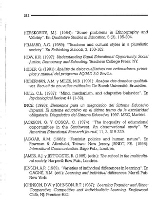 HERSKORITS, M.J. (1954): "Some problems in Ethnography and
Validity". En QualitativeStudies in Education, 5 (3), 195-204.
HILLIARD, A.G. (1989): "Teachers and cultural styles in a pluralistic
society". En RethinlongSchools, 3, 150-162.
HOW, K.R. (1997): Understanding Equal Educational Opportunity Social
Justice, Democracy and Schooling Teachers Coliege Press, NY
HüBER, G. (1991):Análisis de datos cualitativoscon ordenadores: prhci-
pios y manual delprograma AQUAD 3.0.Sevilla.
HüBERMAN,A.M.y MILES, M.B. (1991): Analyse des données qualitati-
ves. Recueil de nouvelles méthodes. De Boeck Université,Bruxelies.
HULL, C.L. (1937): "Mind, mechanism, and adaptative behavior". En
PsychologicalReview 44 (1-32)
INCE (1998): Elementos para un diagnóstico del Sistema Educativo
Español. El sistema educativo en el último tramo de la escolaridad
obligatoria.Diagnóstico del SistemaEducativo, 1997.MEC, Madrid.
JACKSON, G. Y COSCA, C. (1974): "The inequality of educational
opportunities in the Southwest. An observational study". En
Arnerican Educational Research Journal, 11,3, 219-229.
JAGGAR, A.M. (1983): "Feminist politics and hurnan nature". En
Rowman & AUenhald, Totowa: New Jersey JANDT, FE. (1995):
lntercultural Communication.Sage Pub.,Londres.
JAMES,AJ. y JEFFCOETE,R. (1985) (eds.): The school in the multicultu-
ral society Harper&Row Pub.,Londres.
JENSEN,A.R.(1969). "Varieties of individual differences inlearning". En
GAG&, R.M. (ed.):Learning and individual differences. Merril Pub.
New York:
JOHNSON,D.WyJOHNSON,R.T (1987): Learning Together andAlone:
Cooperative, Cornpetitive and lndividualictic Learninq Englewood
Cliffs,NJ:Prentice-Hal.
 