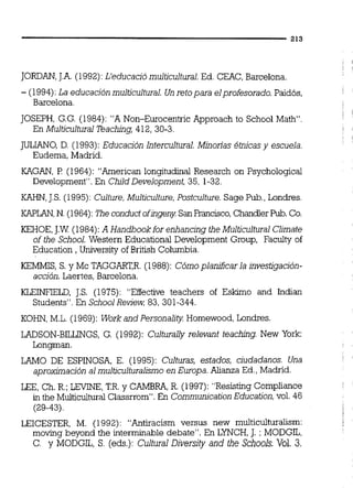 JORDAN,J.A.(1992):L'educació multicultural.Ed. CEAC, Barcelona.
- (1994):La educación multicultural. Un retopara elprofesorado. Paidós,
Barcelona.
JOSEPH, G.G. (1984): "A Non-Eurocentric Approach to School Math.
En Multicultural Teaching, 412, 30-3.
JULIANO,D. (1993): Educación Intercultural. Minorias 4tnicas y escuela.
Eudema, Madrid.
KAGAN, P (1964): "Arnericm longitudinal Research on Psychological
Dwelopment". En Child Development, 35, 1-32
KAHN,J.S. (1995):Culture,Multiculture, Postculture. Sage Pub.,Londres.
KAPLAN,N. (1964):m e conductofingeny Sankancisco, Chandler Pub.Co.
KEHOE,J.W. (1984):A Handbookfor enhancing the Multicultural Climate
of the School. Western Educational Development Group, Facdty of
Education , University of British Columbia.
KEMMIS, S. y Mc TAGGART,R.(1988): Cómo planificar la hvestigación-
acción. Laertes, Barcelona.
KLEINFIELD, J.S. (1975): "Effective teachers of E s h o and Indian
Students". En SchoolReview; 83,301-344.
KOHN, M.L.(1969): Work and Personality Homewood, Londres.
LADSON-BILLINGS, G. (1992): Culturally relevant teachúlg. New York:
Longmm.
LAMO DE ESPINOSA, E. (1995): Culturas, estados, ciudadanos. Una
aproximación al multiculturalismo en Europa. Alianza Ed.,Madrid.
LEE, Ch. R.;LEVINE,T.R.y CAMBRA,R. (1997): "Resisting Complimce
in the MulticulturalClassrrom". En CornmunicationEducation,vol. 46
(29-43)
LEICESTER, M. (1992): "Antiracism versus new multiculturalism:
moving beyond the interminable debate". En LYNCH,J. ; MODGIL,
C. y MODGIL, S. (eds.): Cultural Diversity and the Schools. Vol. 3.
 