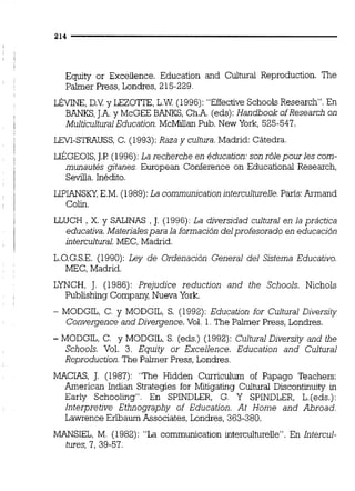 Equity or Exceiience. Education and Cultural Reproduction. The
Paimer Press, Londres, 215-229.
m,D.V.y LEZOTTE, L.W (1996):"EffectiveSchools Research. En
BANKS,J.A.y McGEE BANKS, Ch.A. (eds):Handbook ofResearch on
Multicultural Education.McMdian Pub. New York,525-547.
LEY-STRAUSS, C. (1993):Raza y cultura.Madrid: Cátedra.
LIÉGEOIS, J.P ( 1996):La recherche en éducation:son r6lepourles com-
munautés gitanes. European Conference on Educational Research,
Sevilla.Inédito.
LIPIANSKY,E.M.(1989):La communicationinterculturelle.París:Armand
Colirl.
LLUCH , X . y SALINAS , J. (1996):La diversidad cultural en la práctica
educativa.Materialespara la formación del profesorado en educación
intercultural.MEC, Madrid.
L.O.G.S.E. (1990):Ley de Ordenación General del Sistema Educativo.
MEC, Madrid.
LYNCH, J. (1986): Prejudice reduction and the Schools. Nichols
Publishing Compaiq Nueva York.
- MODGIL, C. y MODGIL, S. (1992):Education for Cultural Diversity
Convergence m d Divergence. Vol. 1. The Palmer Press, Londres.
- MODGIL, C. y MODGIL, S. (eds.) (1992):Cultural Diversity and the
Schools. Vol. 3. Equity or Excellence. Education and Cultural
Reproduction.The Palmer Press, Londres.
MACIAS, J. (1987): "The Hidden Curriculum of Papago Teachers:
American Indian Strategies for Mitigating Cultural Discontinuity in
Early Schooling". En SPINDLER, G. Y SPINDLER, L.(eds.):
Interpretive Ethnography of Education. At Home and Abroad.
Lawrence Erlbaum Associates, Londres, 363-380.
MANSIEL, M. (1982):"La communication intercultureUe". En Intercul-
tures,7,39-57.
 