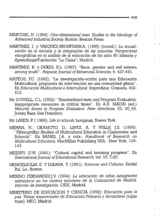MARCUSE, H. (1964): One-dimensjonal man: Studiesin the ldeology of
Advanced Industrial Society Boston: Beacon Press.
MARTINEZ, 1. y VASQUEZ-BRONFMAN,A.(1995) (coord.): La sociali-
zación en la escuela y la integración de las minorias. Perspectivas
etnográficas en el análisis de la educación de los años 90. Infancia y
Aprendizajeffundación "La Caixa", Madrid.
MARTINEZ, R. y DUKES, R.L. (1987): "Race, gender and self esteem
among youth". HispanicJournal ofBehaviora1Sciences, 9, 427-443.
MATEOS, EC. (1992): "La investigación-acción para una Educación
Multicultural. propuesta de intervención en una comunidad gitana".
En Educación Multicultural e Intercultural.Impredisur, Granada, 402-
412.
Mc DOWELL, C.L.(1992): "Standardized tests and Program Evaluation:
inappropriate measures in critical times". En A.H. MADIN (ed.)
Minority Issues jn Program Evaluation. New directions, 53, 45-54.
Jossey Bass, San Francisco.
Mc LAREN,P ( 1989):Lzfe jn schools. Longman, Nueva York.
MEHAN, H.; OKAMOTO, D.; LINTZ, A. Y WILLS, J.S. (1995):
"Ethnografhic Studies of Multicultural Education in Classrooms and
Schools". En BANKS, J.A. y cols.: Handbook of Research on
Multicultural Education. MacMiüan Publishing USA, New York, 129-
143.
M E M G.W (1991): "Cultural capital and learning progress". En
InternationalJournal ofEducationa1Research, vol. 15,7-20.
MENDELSOLM, E. Y ELKANA, Y (1981): Scjences and Cultures. Seidel
Rul. Lo.,Boston.
MERINO FERNANDEZ,J.V.(1994): La educación de niños inmigrantes
extranjeros en los centros escolares de la Comunidad de Madrid.
Informe de investigación.CIDE,Madrid.
MINISTERIO DE EDUCACION Y CIENCIA (1992): Educación para la
paz. %mas transversales de Educación Primaria y Secundaria (cajas
rojas). MEC, Madrid.
 