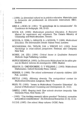 - (1996):La diversidad cultural en la práctica educativa. Materialespara
la formación del profesorado en Educación Intercultural. MEC,
Madrid.
MIR9 E. y ROIG, M. (1991):"El aprendizaje de la comunicación". En
Cuadernos de Pedagogía, 196,20-23.
MOCK, K.R. (1985): Multicultural preschool Education. A Resource
Manual for supervisors and volunteers. The Ontario Ministry of
Citizenship and Muiticulturalism.Toronto.
MODGIL, S.; VERA,L.;MALLICK,A. y MODGIL, T. (1986):Multicultural
Education. The Intermjnable Debate. Falmer Press, Londres.
MOGHADDAM, EM.; TAYLOR, D.M. y WRIGHT, S.C. (1993):Social
Psychology in cross-cultural perspective. Freeman and Company,
New York.
MORSE, J.M. (ED.) (1994): Critica1 Issues in Qualitative Research
Methods. Sage Publishing,Londres.
MUÑOZ SEDAN0,A.( 1993):La Educación Multicultuml de losnulos gita-
nos de Madrid. Informe de investigación.CIDE,Madrid.
NELSON, D.; GHEYERGHERE,G. Y WILLIAMS,J. (1993):Multiculturai
Mathematics. OxfordUniversiíyPress, Oxford.
NEISSER, U. (1986):The school achievement of minority children. LE9
Pub.,Londres.
NIET0,S. (1992):Affirrning diversity The sociopolitical context for
MulticulturalEducation. Longrnan,New York.
NILES, ES. (1993):"Issues in Multiculiurai Counselor Education". En
journal ofMulticultura1Counseling and Development, 21, 14-21.
OAKESJ. (1985):Keeping track: How schools structure inequality Yaie
UniversityPress, New Haven, CT.
- (1992):"Cantrackng research informpractice? Technicai,normative
and political considerations".En Educational Researcher;21 (4),12-2l .
O.C.D.E.(1987):One school. Many cultures.OCDE,Paris.
 
