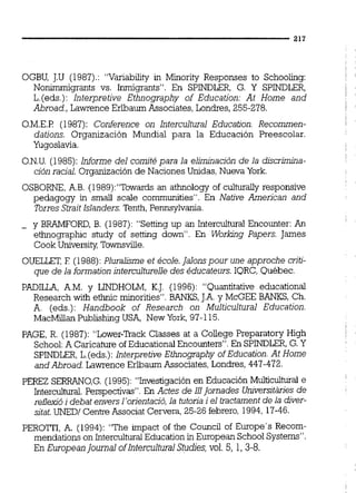 OGBU, J.U (1987).:"Variabiiity in Minority Responses to Schooling:
Nonimmigrants vs. Inmigrants". En SPINDLER, G. Y SPINDLER,
L.(eds.):lnterpretive Ethnography of Education: At Home and
Abroad.,Lawrence Erlbaum Associates,Londres, 255-278.
0.M.E.P (1987):Conference on Intercultural Education. Recommen-
dations. Organización Mundial para la Educación Preescolar.
Yugoslavia.
O.N.U.(1985):Informe del comité para la elimnación de la djscrimúia-
ción racial. Organizaciónde Naciones Unidas,Nuwa York.
OSBORNE,A.B. (1989):"Towardsan athnology of culturally responsive
pedagogy in small scaie communities". En Native Arnericm and
TorresStrait Islanders.Tenth,Pennsylvania.
- y BRAMFORD, B. (1987):"Settingup an Intercultuml Encounter:An
ethnographic study of setting down". En Workng Papers. James
Cook UniversityTownsville.
OUELLET,E (1988):Pluralisme et école.jalom pour une approche crjti-
que de la formationinterculturelledes éducateurs.IQRC,Québec.
PADILLA, A.M. y LINDHOLM, K.J. (1996): "Quantitative educationai
Research with ethnic minorities".BANKS, J.A.y McGEE BANKS, Ch.
A. (eds.): Handbook of Research on Multicultural Education.
MacMillan Publishiig USA, New York,97-115.
PAGE, R. (1987):"Lower-TrackClasses at a College Preparatory High
School:A Caricature ofEducationai Encounters".En SPINDLER,G.Y
SPINDLER,L.(eds.):lnterpretive Ethnography ofEducation.At Home
and Abroad. Lawrence Erlbaurn Associates,Londres, 447-472.
PEREZ SEFXAN0,G.(1995):"Investigaciónen Educación Muiticulturai e
Intercultural Perspectivas".En Actes de 111jornades UniversitAriesde
reflexicíi debat enversl'orientació,la tutona i el tractament de la diver-
sitat. UNEDI CenweAssociat Cervera,25-26 febrero,1994, 17-46.
PEROTTI, A. (1994):"The impact of the Council of Europe's Recom-
mendations on InterculturaiEducation in European School Systems".
En EuropeanJournal ofIntercultural Studies,vol.5, 1, 3-8.
 