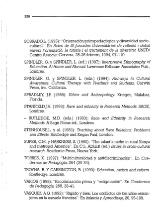SOBRAD0,L.(1995): "Orientación psicopedagógica y diversidad socio-
cultural". En Actes de 111Jornades Universitaries de reflexió i debat
envers l'orientació, la tutoria i el iractament de la diversitat. UNEDI
Centre Associat Cervera, 25-26 febrero, 1994,97-110.
SPINDLER,G. y SPINDLER,L. (ed.) (1987): Interpretive Ethnography of
Education.At Home andAbroad. Lawrence Erlbaum Associates Pub.,
Londres.
SPINDLER, G. y SPINDLER, L. (eds.) (1994): Pathways to Cultural
Awareness. Cultural Therapy willi Teachers and Students. Corwin
Press, inc. California.
SPRADLCI, JJ.P(1988): Ethics and An~opologyKrieger, Malabar,
Florida.
STANF'iELD,J.H.(1993): Race and ethnicity in Research Methods. SAGE,
Londres.
- RUTLEDGE, M.D. (eds.) (1993): Race and Ethnicity in Research
Methods. A Sage Focus ed.,Londres.
STENHOUSE,L. y al. (1982): Teaching about Race Relations: Problems
and Effects.Routledge and Kegan Paul, London.
SUPER, C.M.y HARKNERS, S. (1980): "The infant's niche inrural Kenya
and metropol America". En C:L.ADLER (ed.) Issues in cross-cultural
research. Academic Press,Nueva York.
TORRES, X. (1997): "Multiculturalidad y antidiscriminación". En Cua-
dernos de Pedagogía, 264 (30-34).
TROYNA, B. Y CARRINGTON, B. (1990): Education, racism and reform.
Routledge, Londres.
VARIOS (1998): "Escolarización plena y "estigmación". En Cuadernos
de Pedagogía, 268, 38-41.
VRCQUEZ,A.G.(1992): "Rápidoy bien. Los conílictosde los niños exhan-
jeros en la escuela francesa''.En Infancia y Aprendhaje, 26, 95-109.
 