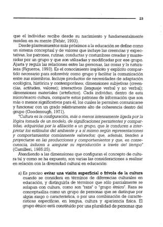 que el individuo recibe desde su nacimiento y fundamentalmente
residen en su mente (Fehér, 1993).
Desde planteamientos más próximos a la educación se define como
un sistema conceptualy de valores que incluye las creencias y expec-
tativas,los patrones, rutinas, conductasy costumbres creadas y mante-
nidas por un grupo y que son utilizadas y modificadas por ese grupo.
Ajusta y regula las relaciones entre las personas, las cosas y la natura-
leza (Figueroa,1993).Es el conocimientoimplícito y explícito compar-
tido necesario para sobreviW como grupo y facilitarla comunicación
entre sus miembros. Incluye productos de necesidades de adaptación
ecológica, histórica y contemporánea; dimensiones subjetivas (creen-
cias, actitudes, valores); interactivos (lenguaje verbal y no verbal);
dimensiones materiales (artefactos). Cada individuo, dentro de esta
micro/macro cultura, comparte estos patrones de información que son
más o menos significativospara él,los cuales le permiten comunicarse
y funcionar con un grado relativamente alto de coherencia dentro del
grupo (Goodenough, 1971).
"Culturaesla configuración, más o menosintensamenteligadapor la
lógica tomada de un modelo, de significacionespersistentes y compar-
tidas, adquiridas por la afiliación a un grupo, que le conducen a inter-
pretar los estimulos del ambiente y a simismo según representaciones
y comportamientos comúnmente valorados; que, además, tienden a
proyectarse en las producciones y comportamientosy que, en conse-
cuencia, inducen a asegurar su reproducción a través del tiempo"
(Camilleri,198525).
Atendiendo a las dimensiones que configuran el concepto de cultu-
ra tal y como se ha expuesto, son varias las consideraciones a realizar
en relación con la diversidad cultural en educación:
a) Es preciso evitar una visión superficial o frívola de la cultura
cuando se considera en términos de diferencias culturales en
educación, y distinguirla de términos que sólo parcialmente se
solapan con cultura, como son "raza"o "grupo étnico".Raza se
conceptualiza como un grupo de personas que se distingue por
algún rasgo o característica, o por una combinación de caracte-
risticas especificas, en lengua, cultura y apariencia física. El
gmpo étnico está constituidopor una pluralidad de personas que
 