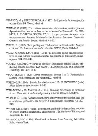 VELASCO, M. y DÍAZ DE RADA,A. (1997): La lógica de la investigación
etnográfca.Ed. nona, Madrid.
VERANO, G. (1995): "Lamotivación escolar de las niñas y niños gitanos.
Aproximación desde la Teoria de la Inversión Personal". En BOR-
NELL, R. Y GARCÍA GONZÁLEZ,H.: Los programas de apoyo a la
escolarjzación. Anexos; Ministerio de Asuntos Sociales. Dirección
General de Acción Social. Madrid. 41-52.
VERNE, E. (1987): "Les politiques d'éducation multicultureile:Analyse
critique". En L'4ducation rnulticulturelle. OCDE, París, 134-145.
VíLLAR ANGULO,L.M.y otros (1994): "El profesor como práctico reíle-
xivo en una cultura de colaboración.En Revista de Educacjón, mayo-
agosto, 304, 227-249.
VOGT,L.;JORDAN,C.y THARP,R.(1987): "Explaining school failure,pro-
ducing school success: %o cases". En Anthropology and Education
Quarterly, 18,4,276-286.
VYGOTSKY,L.S. (1962): Obras completas. Tomos 1 a IV Pedagógica,
Moscú. Trad.castellana en VisoriMEC, Madrid.
WALKING,P (1990): "Multiculturaleducation". En N. ENTWISTLE (eds,)
Ideas iníluencing education, 82-91
WALLACE,M.y Mc MAHOR,A. (1994): Planningfor change jn turbulent
times. The case ofrnultiracialprjmary schools. Casseil,Londres.
WEINER, B. (1972): "Anributioniheory, achievement motivation and the
educational process". En Review o Educational Research, 42, 201-
215.
WITKIN,A.H. (1979):"Field- dependent and field- independent cogniti-
ve styles and the educational implications". En Review ofEducational
Research, 47, 1-64.
WITIROCK, M.C. (1986): Handbook ofResearch on lkaching Mcmiiian
Pub.,Nueva York.
 