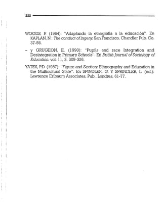 WOODS, F! (1964): "Adaptando la etnografía a la educación". En
KAPLAN,N,: The conduct ofingeny San Francisco, Chandler Pub. Co.
37-56.
- y GRUGEON, E. (1990): "Pupils and race Integration and
Desintegration in Primary Schools". En Britishlournal of Sociology of
Education. vol. 11,3, 309-326.
YATES, I?D. (1987): "Figure and Section:Ethnography and Education in
the Multiculturd State". En SPINDLER, G. Y SPRINDLER, L. (ed.):
Lawrence Eribaum Associates, Pub.,Londres, 61-77.
 