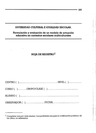 DIVERSIDAD CULTURAL E IGUALDADESCOLKR.
Formulacióny evaluaciónde un modelo de actuación
educativa en contextos escolaresmulticulturales
CENTRO ( )..............................................................NlVEL ( ).....................
CURSO ( )..............GRUPO/CLASE( ).................................................
ALUMNO ( )...........................................................
...........................................OBSERVADOR ( )..............................FECHA
Completaruna por cada alumno.Los paréntesis sonpara la codiiicacibnposterior de
los datos,no rellenarlos.
 
