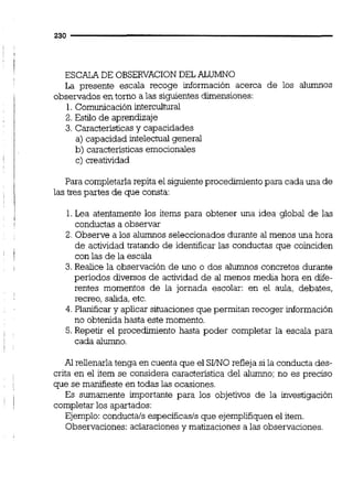 ESCALADE OBSERVACIONDEL ALUMNO
La presente escala recoge información acerca de los alumnos
observados en torno a las siguientesdimensiones:
1.Comunicación intercultural
2.Estilo de aprendizaje
3. Característicasy capacidades
a) capacidad intelectualgeneral
b) caracteristicasemocionales
c) creatividad
Para completarla repita el siguienteprocedimientopara cada una de
las tres partes de que consta:
1.Lea atentamente los items para obtener una idea global de las
conductas a observar
2. Observe a los alumnos seleccionados durante al menos una hora
de actividad tratando de identificar las conductas que coinciden
con las de la escala
3.Realice la observación de uno o dos alumnos concretos durante
periodos diversos de actividad de al menos media hora en dife-
rentes momentos de la jornada escolar: en el aula, debates,
recreo, salida,etc.
4. Planificar y aplicar situaciones que permitan recoger información
no obtenida hasta este momento.
5. Repetir el procedimiento hasta poder completar la escala para
cada alumno.
Al rellenarla tenga en cuenta que el SINO refleja si la conducta des-
crita en el item se considera caracteristica del alumno;no es preciso
que se manifieste en todas las ocasiones.
Es sumamente importante para los objetivos de la investigación
completar los apartados:
Ejemplo: conductals específicasls que ejemplifiquenel item.
Observaciones: aclaracionesy matizaciones a las observaciones.
 