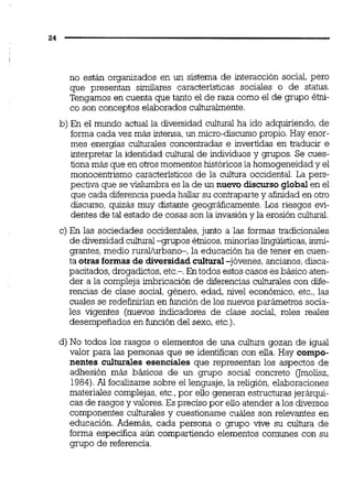 no están organizados en un sistema de interacción social, pero
que presentan similares caractensticas sociales o de status.
Tengamos en cuenta que tanto el de raza como el de grupo étni-
co son conceptos elaborados culturalmente.
b) En el mundo actual la diversidad cultural ha ido adquiriendo, de
forma cada vez más intensa,un rnicro-discurso propio. Hay enor-
mes energías culturales concentradas e invertidas en traducir e
interpretar la identidad cultural de individuos y grupos. Se cues-
tiona más que en otros momentos históricosla homogeneidad y el
monocentrismo caractensticos de la cultura occidental. La pers-
pectiva que se vislumbra es la de un nuevo discurso global en el
que cada diferencia pueda hallar su contrapartey afinidad en otro
discurso, quizás muy distante geográficamente. Los riesgos evi-
dentes de tal estado de cosas son la invasión y la erosión cultural.
c) En las sociedades occidentales, junto a las formas tradicionales
de diversidadcultural-grupos étnicos,minonaslingüisticas,inmi-
grantes, medio rurallurbano-, la educación ha de tener en cuen-
ta otrasformas de diversidadcultural-jóvenes, ancianos,disca-
pacitados, drogadictos,etc.-. En todos estos casos esbásico aten-
der a la compleja imbricación de diferencias culturales con dife-
rencias de clase social, género, edad, nivel económico, etc., las
cuales se redefuiiríanen función de los nuevos parámetros socia-
les vigentes (nuevos indicadores de clase social, roles reales
desempeñados en función del sexo, etc.).
d) No todos los rasgos o elementos de una cultura gozan de igual
valor para las personas que se identifican con eila. Hay compo-
nentes culturales esenciales que representan los aspectos de
adhesión más básicos de un grupo social concreto (Jmolisz,
1984).Al focalizarse sobre el lenguaje, la religión, elaboraciones
materiales complejas,etc.,por ello generan estructuras jerárqui-
cas de rasgos y valores.Es preciso por ello atender a los diversos
componentes culturales y cuestionarse cuáles son relevantes en
educación. Además, cada persona o grupo vive su cultura de
forma especifica aún compartiendo elementos comunes con su
grupo de referencia.
 