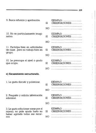 9. Busca refuerzo y aprobación.
10. No es particularmente imagi-
nativo.
EJEMPLO:............................
SI OBSERVACIONES:.................
..................................................
NO ..................................................
EJEMPLO: .,.......................
SI OBSERVACIONES:.................
11. Participa bien en actividades
de clase , pero no trabaja bien en
grupo.
12. Le preocupa el nivel o grado
que ocupa.
e)Escasamente estructurado.
1.Le gusta discutir y polemizar
2. Pregunta y solicita información
adicional.
3.Le gusta solucionar cosaspor sí
mismo; no pide ayuda hasta no
haber agotado todos sus recur-
sos.
EJEMPLO: ..............................
SI OBSERVACIONES:.................
NO ..................................................
EJEMPLO: ..........................
SI OBSERVACIONES:.................
..................................................
NO ..........................................
EJEMPLO: ..............................
SI OBSERVACIONES:.................
EJEMPLO:............................
.................SI OBSERVACIONES:
EJEMPLO:..............................
.................SI OBSERVACIONES:
 