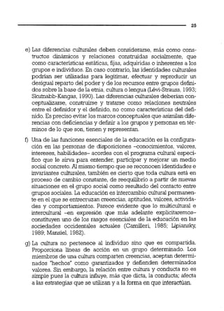 e) Las diferencias cuhrales deben considerarse, más como cons-
tructos dinámicos y relaciones construidas socialmente, que
como característicasestáticas, fijas, adquiridas o inherentes a los
gmpos e individuos.En caso contrario,las identidades culturaies
podrían ser utilizadas para legitimar, efectuar y reproducir un
desigual reparto del poder y de los recursos entre grupos defini-
dos sobre la base de la e'mia,cultura o lengua (Lévi-Strauss,1993;
Skutnabb-Kangas,1990).Las diferencias culturaiesdeberían con-
ce~tualizarse.construirse v tratarse como relaciones neutrales
entre el definidor y el definido,no como características del defi-
nido.Es preciso evitar los marcos conceptuales que asimilandie-
rencias Con deficiencias y definir a los grupos ybersonas en tér-
minos de lo que son,tienen y representan.
f ) Una de las funciones esenciales de la educación es la configura-
ción en las personas de disposiciones <onocimientos, valores,
intereses, habilidades- acordes con el programa cultural especí-
fico que le sirva para entender, participar y mejorar un medio
socialconcreto.Al mismo tiempo que se reconocen identidades e
invariantes culturales,también es cierto que toda cultura está en
proceso de cambio constante,de reequilibrio a partir de nuevas
situaciones en el grupo social como resultado del contacto entre
grupos sociales.La educación es intercambio cultural permanen-
te en el que se entrecruzan creencias, aptitudes,valores, activida-
des y comportamientos. Parece evidente que lo multicultural e
intercultural +n expresión que más adelante explicitaremos-
constituyen uno de los rasgos esenciales de la educación en las
sociedades occidentales actuales (Camilleri, 1985; Lipiansh,
1989;Mansiel, 1982).
g) La cultura no pertenece al individuo sino que es compartida.
Proporciona líneas de acción en un grupo determinado. Los
miembros de una cultura comparten creencias, aceptan determi-
nados "hechos" como garantizados y defienden determinados
valores. Sin embargo, la relación entre cultura y conducta no es
simple pues la cultura influye,más que dicta, la conducta; afecta
a las estrategias que se utilizan y a la forma en que interactúan.
 