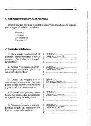 3. CARACTERISTICASY CAPACIDADES.
indicar en ~é medida el alumno observado manifíesta la caracte-
rística especificada en cada item:
O = nada
1 = algo
2 = bastante
3 = mucho
a) Habilidad intelectual.
1. Comprende con facilidad el O EJEMPLO:....................................
material, acontecimientos e ideas 1 OBSERVACIONES:.....................
nuevos. ¿En todas las áreas?. 2 .....................................................
Especificar. 3 ......................................................
2. Asimila y recuerda la infor- O EJEMPLO:....................................
mación proporcionada. ¿En todas 1 OBSERVACIONES:.....................
las áreas?. Especificar. 2 ...................... ........................
"
3. Utiliza un vocabulario y O EJEMPLO:....................................
conocimiento avanzado con res- 1 OBSERVACIONES:.....................
pecto a otros alumnos de su edad 2 ......................................................
......................................................y grupo cultural de referencia. 3
4. Plantea interrogantes y cues- O EJEMPLO:....................................
tiones de interés que promueven 1 OBSERVACIONES:.....................
....................................................el aprendizaje y la indagación. 2
3 ..................................................
5. Ofrece soluciones a los pro- O EJEMPLO:..................................
blemas según un razonamiento 1 OBSERVACIONES:.................
......................................................lógico que puede explicar. 2
3 ......................................................
 