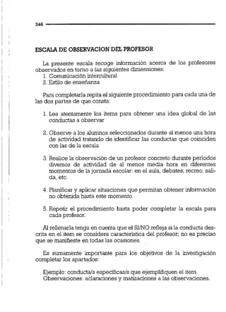 ESCALA DE OBSERVACION DEL PROFESOR
La presente escala recoge información acerca de los profesores
observados en torno a las siguientes dunensiones:
1.Comunicación intercultural
2. Estilo de enseñanza
Para completarla repita el siguienteprocedimientopara cada una de
las dos partes de que consta:
1.Lea atentamente los items para obtener una idea global de las
conductas a observar
2. Observe a los alumnos seleccionados durante al menos una hora
de actividad tratando de identificar las conductas que coinciden
con las de la escala
3.Realice la observación de un profesor concreto durante periodos
diversos de actividad de al menos media hora en diferentes
momentos de la jornada escolar:en el aula, debates, recreo, sali-
da, etc.
4. Planificar y aplicar situaciones que permitan obtener información
no obtenida hasta este momento.
5.Repetir el procedimiento hasta poder completar la escala para
cada profesor.
Al rellenarla tenga en cuenta que el SI/NOrefleja si la conducta des-
crita en el item se considera característica del profesor; no es preciso
que se manifieste en todas las ocasiones.
Es sumamente importante para los objetivos de la investigación
completar los apartados:
Ejemplo:conductals especificas/s que ejempliiiquen el item.
Observaciones: aclaracionesy matizaciones a las observaciones.
 