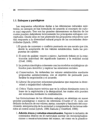 1.1. Enfoques y paradigmas
Las respuestas educativas dadas a las diferencias culturales exis-
tentes, no siempre se han formuladode acuerdo al concepto de cultu-
ra aquí expuesto. Tres son las grandes dimensiones en función de las
cuales pueden delimitarse teóricamente los principales enfoques con-
ceptuales. Desde ellas se han planteado las propuestas educativas que
dan respuesta a la diversidad culturai propia de las sociedades desa-
rrolladas (Lynch, 1986):
1.Elgrado de consenso o conflicto puntuado en una escala que iria,
desde la aceptación de los valores establecidos, hasta las pro-
puestas de cambio.
2. El nivel de análisis-macro o micro-, haciendo énfasis en la cons-
trucción individual del ~ i g ~ c a d ohumano y la realidad social
(Craft, 1986).
3. La postura ideológicacoherente con los modelos sociológicosuti-
lizados para describir y explicar las relaciones sociales.
a) Conservadora. Se defienden los valores establecidos mediante
propuestas asimiilacionistas, con el objetivo de persuadir para
facilitar la negociacióny el acuerdo.
b) Liberal.Se proponen solucionespluralistas que respetan la diver-
sidad y singularidad culturales.
c) Critica.Visión macro teórica que ve la cultura dominante como la
base de la explotación y la desigualdad, las cuales sólo pueden
ser removidas mediante la conkontación.
Las forrnulaciones de los diferentes enfoques se sintetizan en nueve
grandes paradigmas o marcos de referencia (Cuadro no 2), cada uno
definidoenfunciónde susvalores,metas,conceptoy funcionesdel cono-
cimiento,interpretaciónde la sociedad y comprensiónde los temas refe-
ridos al conwol social (Lynch, 1986;Sarnuday Cmwford, 1986):
1.Adición étnicay estudiosetnoculturales.Suponela inclusión de
contenidos é'micos en el curriculurn escolar sin reconceptuaiiza-
ciones o reestructuraciones del mismo, así como en la planfica-
 