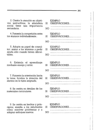 2. Centra la atención en objeti-
vos instructivos; la atmósfera
social tiene una importancia
secundaria.
4. Fomentala competiciónentre
los alumnos individualmente.
5. Adopta un papel de consul-
tor; anima a los alumnos a pedir
ayuda sólo cuando tienen dificul-
tades.
6. Estimula el aprendizaje
mediante ensayo y error.
7. Fomenta la orientaciónhacia
la tarea; focaliza la atención del
alumno en la tarea asignada.
8. Se centra en detalles de los
materiales curriculares.
9. Se centra en hechos y prin-
cipios; enseña a los estudiantes
cdmo resolver problemas y a
adoptar enfoques nuevos.
EJEMPLO
SI ÓBSERVACIONES,
EJEMPLO
SI OBSERVACIONES
i!.................
................................................... i
NO ................................................... i
EJEMPLO ¡
SI OBSERVACIONES !
....................
EJEMPLO
SI OBSERVACIONES....................
EJEMPLO
SI OBSERVACIONES................
EJEMPLO
SI OBSERVACIONES....................
................................................... l
NO ...........................................
EJEMPLO 1
....................SI OBSERVACIONES !
 