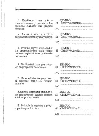 3. Establece tareas más o EJEMPLO
....................menos costosas y permite a los SI OBSERVACIONES
alumnos elaborar sus propios ...................................................
horarios. NO ...................................................
4. Anima a recurrir a otros EJEMPLO
compañeros como ayuda y apoyo. SI OBSERVACIONES
5. Permite mayor movilidad y EJEMPLO
da oportunidades para tomar SI OBSERVACIONES....................
parte en la planificacióny toma de ...................................................
decisiones. NO ...................................................
6. Da libertad para que traba- EJEMPLO
jen en proyectos personales. SI OBSERVACIONES.
7. Hace trabajar en grupo con
el profesor como un recurso
humano.
8.Entrenaen prestar atención a
las instrucciones cuando tienden
a actuar por su cuenta.
9. Estimula la atención y preo-
cupación por los otros.
NO ...................................................
EJEMPLO
SI OBSERVACIONES....................
,,.,.,,.,.,,.,,.,.,,.,..,.,,.,..,.,,.,,.,.,,..,.,.,
NO ...................................................
EJEMPLO
SI OBSERVACIONES....................
EJEMPLO
SI OBSERVACIONES.............
 