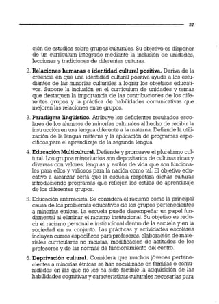 ción de estudios sobre grupos culturales.Su objetivo es disponer
de un curriculum integrado mediante la inclusión de unidades,
lecciones y tradiciones de diferentes culturas.
2. Relaciones humanas e identidad cultural positiva. Deriva de la
creencia en que una identidad cultural positiva ayuda a los estu-
diantes de las minorías culturales a lograr los objetivos educati-
vos. Supone la inclusión en el curriculum de unidades y temas
que destaquen la importancia de las contribuciones de los dife-
rentes grupos y la práctica de habilidades comunicativas que
mejoren las relaciones entre grupos.
3. Paradigma lingüístico. Atribuye los deficientes resultados esco-
lares de los alumnos de minorías culturales al hecho de recibir la
instrucciónen una lengua diferente a la materna. Defiende la utili-
zación de la lengua materna y la aplicación de programas espe-
cíficospara el aprendizaje de la segunda lengua.
4. Educación Multicultural.Defiende y promueve el pluralismo cul-
tural. Los grupos minoritarios son depositarios de culturas ricas y
diversas con valores, lenguas y estilos de vida que son funciona-
les para eilos y valiosos para la nación como tal. El objetivo edu-
cativo a alcanzar sería que la escuela respetara dichas culturas
introduciendo programas que reflejen los estilos de aprendizaje
de los diferentes grupos.
5.Educación antirracista. Se considera el racismo como la principal
causa de los problemas educativos de los grupos pertenecientes
a minorías étnicas. La escuela puede desempeñar un papel fun-
damental al eliminar el racismo institucional.Su objetivo es redu-
cir el racismo personal e institucionaldentro de la escuela y en la
sociedad en su conjunto. Las prácticas y actividades escolares
incluyencursos específicospara profesores,elaboraciónde mate-
riales curriculares no racistas, modificación de actitudes de los
profesores y de las normas de funcionamientodel centro.
6. Deprivación cultural. Considera que muchos jóvenes pertene-
cientes a minorías étnicas se han socializado en familias o comu-
nidades en las que no les ha sido factible la adquisición de las
habilidades cogmtivasy característicasculturalesnecesarias para
 