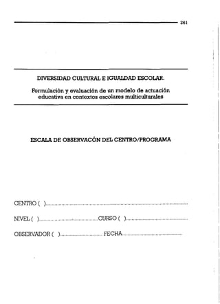 DIVERSIDAD CULTURAL E IGUALDAD ESCOLAR.
Formulación y evaiuación de un modelo de actuación
educativa en contextos escolares muiticuiturales
ESCALA DE OBSERVAC~NDEL CENTRO/PROGRAMA
CENTRO ( ).................... .... ... ..................................................................
............................................NIVEL ( )..........................................CURSO( )
OBSERVADOR ( )..............................FECm...........................................
 