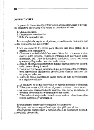 INSTRUCCIONES
La presente escala recoge información acerca del Centro o progra-
ma educativo observado y se valora en tres dimensiones:
1.Clima educativo.
2. Diagnóstico y evaluación.
3.Relación centrolfda.
Para completarla, repita el s l ~ e n t eprocedüniento para cada uno
de los tres puntos de que consta:
1.Lea atentamente los items para obtener una idea global de la
información significativa.
2. Observe la actividad del Centro en diferentes momentos y situa-
ciones: aulas,pasillos,reuniones, intercambios informales, docu-
mentación, etc. 'lkate de identificar conductas, datos, decisiones
que ejemplifiquenlas descritas en la escala.
3.Realice observación sistemática durante un trimestre con periodi-
cidad semanal o quincenal.
4. Planifique y provoque situacionesque permitan obtener informa-
ción sobre items diñcilmente observables: charlas, debates, visi-
tas programadas, etc.
5.Reiienela escala encerrando en un circulo la cifra correspondien-
te al siguiente criterio:
O. La conducta no se ha observado en ningún momento o situación.
1.El item se ve ejemplificado en algunas ocasiones o situaciones.
2. La conducta correspondiente aparece con cierta frecuencia en
diversas circunstanciasy situacionesdel centro
3. El item describe ajustadamentelo observado en el centro en dife-
rentes momentos y situaciones.
Es sumamente importante completar los apartados:
Ejemplo:conductals específicals que ejemplifiquenel item.
Observación: aclaracionesy matizaciones a la puntuación concedi-
da según lo observado.
 