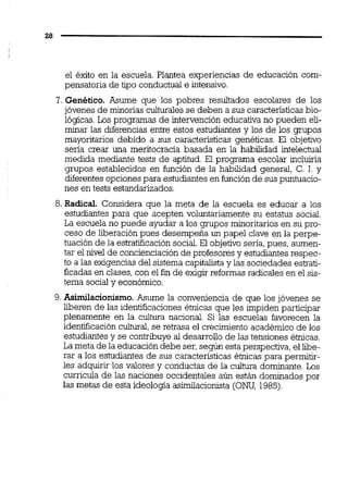el éxito en la escuela. Plantea experiencias de educación com-
pensatoria de tipo conductual e intensivo.
7. Genético. Asume que los pobres resultados escolares de los
jóvenes de minorías culturalesse deben a sus caractensticas bio-
lógicas.Los programas de intervención educativa no pueden eli-
minar las diferencias entre estos estudiantes y los de los grupos
mayoritarios debido a sus caractensticas genéticas. El objetivo
sena crear una meritocracia basada en la habilidad intelectual
medida mediante tests de aptitud. El programa escolar incluiría
grupos establecidos en función de la habilidad general, C. 1. y
diferentes opcionespara estudiantesen función de suspuntuacio-
nes en tests estandarizados.
8. Radical. Considera que la meta de la escuela es educar a los
estudiantes para que acepten voluntariamente su estatus social.
La escuela no puede ayudar a los grupos minoritarios en su pro-
ceso de liberación pues desempeña un papel clave en la perpe-
tuación de la estratificación social.El objetivo sería, pues, aumen-
tar el nivel de concienciación de profesores y estudiantes respec-
to a las exigencias del sistema capitalistay las sociedades estrati-
ficadas en clases, con el fin de exigir reformas radicales en el sis-
tema socialy económico.
9. Asimilacionismo.Asume la conveniencia de que los jóvenes se
liberen de las identificacionesétnicas que les impiden participar
plenamente en la cultura nacional. Si las escuelas favorecen la
identificación cultural,se retrasa el crecimiento académico de los
estudiantes y se contribuye al desarrollo de las tensiones étnicas.
La meta de la educación debe ser,según estaperspectiva, el libe-
rar a los estudiantes de sus características éhcas para permitir-
les adquirir los valores y conductas de la cultura dominante.Los
curricula de las naciones occidentales aún están dominados por
las metas de esta ideologia asimiiacionista (ONU, 1985)
 