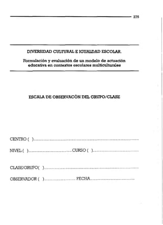DIVERSIDAD CULTURAL E IGUALDAD ESCOLAR.
Formulacióny evaluación de un modelo de actuación
educativa en contextos escolaresmuiticuitwales
ESCALADE OBSERVACONDEL GRUPO/CLASE
.....................................................................................................CENTRO ( )
NIVEL( )..........................................CURSO( )......................................
CLASE/GRUPO( )...........................................................................................
......................................................................OBSERVADOR ( )... FECHA
 