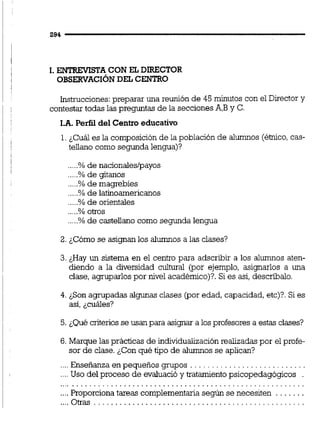 1. ENTREVISTA CON EL DIRECTOR
OBSERVACIONDELCENTRO
Instrucciones:preparar una reunión de 45 minutos con el Director y
contestar todas las preguntas de la seccionesA,By C.
I.A. Perfil del Centro educativo
1.¿Cuál es la composición de la población de alumnos (étnico,cas-
tellano como segunda lengua)?
.....% de nacionales/payos
.....%de gitanos
.....% de magrebíes
.....% de latinoamericanos
.....% de orientales
.....% otros
.....% de castellano como segunda lengua
2. ¿Cómo se asignan los alumnos a las clases?
3. ¿Hay un sistema en el centro para adscribir a los alumnos aten-
diendo a la diversidad cultural (por ejemplo, asignarlos a una
clase, agruparlos por nivel académico)?. Si es así, descríbalo.
4. ¿Son agrupadas algunas clases (por edad, capacidad, etc)?.Si es
así, ¿cuáles?
5. ¿Quécriteriosse usan para asignar a los profesores a estas clases?
6. Marque las prácticas de individualización realizadaspor el profe-
sor de clase. ¿Con qué tipo de alumnos se aplican?
. . . . . . . . . . . . . . . . . . . . . . . . .....Enseñanza en pequeños gmpos
....Uso del proceso de evaluació y tratamientopsicopedagógicos
. . . . . . . . . . . . . . . . . . . . . . . . . . . . . . . . . . . . . . . . . . . . . . . . . . . . . . . . . .
....Proporciona tareas complementariasegún se necesiten . . . . . . .
....Otras . . . . . . . . . . . . . . . . . . . . . . . . . . . . . . . . . . . . . . . . . . . . . . . . .
 