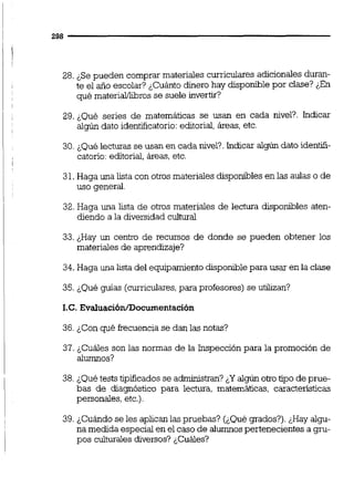 28. ¿Sepueden comprar materiales curriculares adicionalesduran-
te el año escolar? ¿Cuánto dinero hay disponible por clase? ¿En
qué materiaMibros se suele invertir?
29. &Quéseries de matemáticas se usan en cada nivel?. Indicar
algún dato identificatono:editorial,áreas, etc.
30. ¿Quélecturas se usan en cada nivel?.indicar algúndato identifi-
catorio:editorial,áreas, etc.
31.Haga una lista con otros materiales disponibles en las aulas o de
uso general.
32.Haga una lista de otros materiales de lectura disponibles aten-
diendo a la &versidad cultural
33. ¿Hay un centro de recursos de donde se pueden obtener los
materiales de aprendizaje?
34. Haga una lista del equipamientodisponiblepara usar en la clase
35. ¿Qué guías (curriculares,para profesores) se utilizan?
I.C. Evaluaci6n/Documentación
36. ¿Con qué frecuencia se dan las notas?
37. ¿Cuáles son las normas de la Inspección para la promoción de
alumnos?
38. ¿Quétests tipificados se administran? ¿Yalgún otrotipo de prue-
bas de diagnóstico para leciura, matemáticas, características
personales, etc.).
39.¿Cuándo se les aplican las pmebas? (¿Qué grados?).¿Hay algu-
na medida especial en el caso de alumnospertenecientes a gm-
pos culturalesdiversos? ¿Cuáles?
 