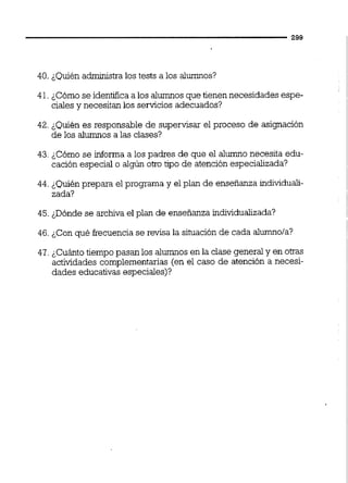 40. ¿Quién administra los tests a los alumnos?
41.¿Cómo se identifica a los alumnos que tienen necesidades espe-
cialesy necesitan los servicios adecuados?
42. &Quiénes responsable de supervisar el proceso de asignación
de los alumnos a las clases?
43. ¿Cómo se informa a los padres de que el alumno necesita edu-
cación especial o algún otro tipo de atención especializada?
44. ¿Quién prepara el programa y el plan de enseñanza individuali-
zada?
45. ¿Dónde se archiva el plan de enseñanza individualizada?
46. &Conqué frecuencia se revisa la situación de cada alumnola?
47. &Cuántotiempo pasan los alumnosen la clase general y en otras
actividades complementarias (en el caso de atención a necesi-
dades educativas especiales)?
 