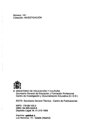 Número: 141
Colección: INVESTIGACI~N
O MINISTERIO DE EDUCAC16NY CULTURA
Secretaría General de Educación y Formación Profesional
Centro de Investigación y Documentación Educativa (C.I.D.E.)
EDITA: Secretaria General Técnica - Centro de Publicaciones
NIPO: 176-99-103-3
ISBN: 84-369-3249-8
Depósito Legal: M. 41.O15-1999
Imprime: +dba 4
Los Herreros, 14 - Getafe (Madrid)
 