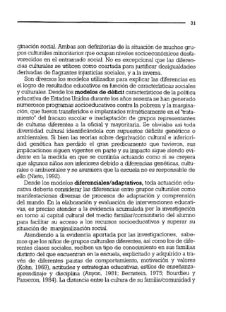ginación social.Ambas son definitoriasde la situación de muchos gru-
pos culturalesminoritariosque ocupan niveles socioeconómicosdesfa-
vorecidos en el entramado social. No es excepcional que las diferen-
cias culturales se uiiücen como coartada para justificar desigualdades
derivadas de flagrantesinjusticias sociales,y a la inversa.
Son diversos los modelos utilizados para explicar las diferencias en
el logro de resultados educativos en función de caracteristicassociales
y culturales.Desde los modelos de déficit característicosde la política
educativa de EstadosUnidos durante los años sesenta se han generado
numerosos programas socioeducativoscontra la pobreza y la margina-
ción,que fueron transferidos e implantadosmiméticamente en el "trata-
miento" del fracaso escolar e inadaptación de grupos representantes
de culturas diferentes a la oficial y mayoritaria. Se obviaba así toda
diversidad cultural identificándola con supuestos déficits genéticos o
ambientales. Si bien las teorias sobre deprivación cultural e inferiori-
dad genética han perdido el gmn predicamento que tuvieron, sus
irnplicacionessiguen vigentes en parte y su impacto sigue siendo evi-
dente en la medida en que se continúa actuando como si se creyera
que algunos niños son inferiores debido a diferencias genéticas, cultu-
rales o ambientalesy se asumiera que la escuela no es responsable de
ello (Nieto, 1992).
Desde los modelos diferenciales/adaptativos,toda actuación edu-
cativa deberia considerar las diferencias entre grupos culturales como
manifestaciones diversas de procesos de adaptación y comprensión
del mundo. En la elaboración y evaluación de intervenciones educati-
vas, es preciso atender a la evidencia acumulada por la investigación
en torno al capital cultural del medio familiarlcomunitariodel alumno
para facilitar su acceso a los recursos socioeducativos y superar su
situaciónde marginalización social.
Atendiendo a la evidencia aportada por las investigaciones, sabe-
mos que los nulos de gmpos culturalesdiferentes,así comolos de dife-
rentes clases sociales,reciben un tipo de conocimientoen sus familias
distinto del que encuentranen la escuela, explicitadoy adquirido a tra-
vés de diferentes pautas de comportamiento, motivación y valores
(Kohn, 1969),actitudes y estrategias educativas,estilos de ensefianza-
aprendizaje y disciplina (Anyon, 1981; Bernstein, 1975; Bourdieu y
Passeron, 1984).La distancia entre la cultura de su familia/comunidady
 