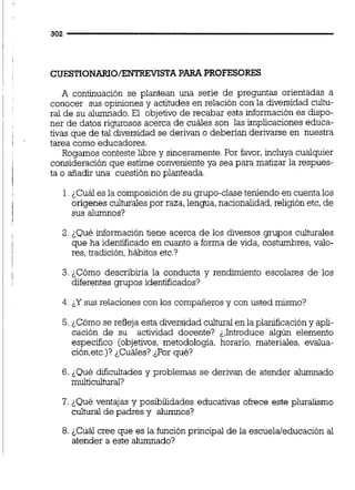 CUESTIONARIO/ENTREViSTAPARA PROFESORES
A continuación se plantean una serie de preguntas orientadas a
conocer sus opiniones y actitudes en relación con la diversidad cultu-
ral de su alumnado.El objetivo de recabar esta información es dispo-
ner de datos rigurosos acerca de cuáles son las implicaciones educa-
tivas que de tal &versidad se derivan o deberían derivarse en nuestra
tarea como educadores.
Rogamos conteste libre y sinceramente.Por favor,incluya cualquier
consideraciónque estime conveniente ya sea para matizar la respues-
ta o añadir una cuestión no planteada.
1.¿Cuál es la composiciónde su grupo-clase teniendo en cuenta los
orígenes culturalespor raza,lengua,nacionalidad,religión etc,de
sus alumnos?
2. ¿Qué información tiene acerca de los diversos grupos culturales
que ha identificado en cuanto a forma de vida, costumbres, vaio-
res, tradición,hábitos etc.?
3. ¿Cómo describiría la conducta y rendimiento escolares de los
diferentes grupos identificados?
4. ¿Y sus relaciones con los compaiíerosy con usted mismo?
5. ¿Cómo se refleja esta diversidadculturaien la planificación y apli-
cación de su actividad docente? &,Introducealgún elemento
específico (objetivos, metodología, horario, materiales, evalua-
ción,etc.)?&Cuáles?&Porqué?
6. &Quédificultades y problemas se derivan de atender alumnado
multicultural?
7. ¿Qué ventajas y posibilidades educativas ofrece este pluralismo
cultural de padres y alumnos?
8.¿Cuál cree que es la función principal de la escuela/educación al
atender a este alumnado?
 
