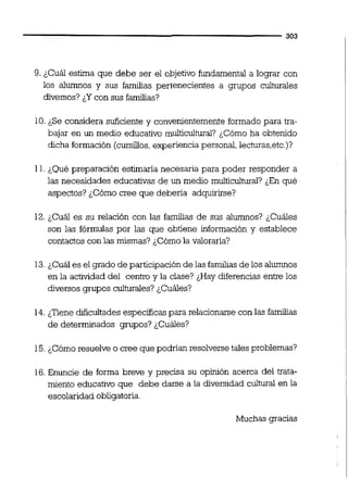 ana
9. ¿Cuál estima que debe ser el objetivo fundamental a lograr con
los alumnos y sus familias pertenecientes a grupos culturales
diversos? ¿Ycon sus familias?
10.¿Se considera suficiente y convenientemente formado para tra-
bajar en un medio educativo multicultural? ¿Cómo ha obtenido
dicha formación (cursilios,experiencia personal, lecturas,etc.)?
11.¿Qué preparación estimaría necesaria para poder responder a
las necesidades educativas de un medio multicultural? ¿En qué
aspectos? ¿Cómo cree que debena adquirirse?
12.¿Cuál es su relación con las familias de sus alumnos? ¿Cuáles
son las fórmulas por las que obtiene información y establece
contactos con las mismas? ;Cómo la valorarla?
13.¿Cuál es el grado de participaciónde las familiasde los alumnos
en la actividad del centrc y la clase? ¿Hay diferencias entre los
diversos grupos culturales? ¿Cuáles?
14. ¿Tiene dificultadesespecíficas para relacionarse con las familias
de determinados grupos? &Cuáles?
15.¿Cómoresuelve o cree que podrían resolversetales problemas?
16.Enuncie de forma breve y precisa su opinión acerca del trata-
miento educativo que debe darse a la diversidad c u l m en la
escolaridad obligatoria.
Muchas gracias
 