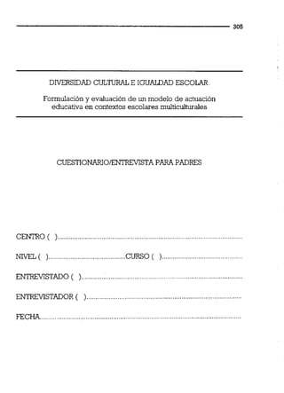 DIVERSIDAD CULTIJRALE IGUALDAD ESCOLAR
Formulación y evaluación de un modelo de actuación
educativa en contextos escolares multicuiturales
CUESTIONANOENTREVISTAPARA PADRES
CENTRO (
NIVEL ( )..........................................CURSO ( )
ENTREVISTADO ( )
ENTRFVISTADOR (
FEC .,,.,..,.,............
 