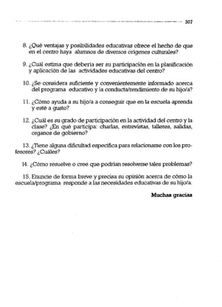 8. ¿Qué ventajas y posibilidades educativas ofrece el hecho de que
en el centro haya alumnos de diversos ongenes culturales?
9. ¿Cuál estima que debena ser su participación en la planificación
y aplicaciónde las actildades educativasdel centro?
10.¿Se considera suficiente y convenientemente informado acerca
del programa educativoy la conductalrendimientode su hijola?
11.¿Cómo ayuda a su hijola a conseguir que en la escuela aprenda
y esté a gusto?
12.¿Cuál es su grado de participación en la actividad del centroy la
clase? &n qué participa: charlas, entrevistas, talleres, salidas,
organos de gobierno?
13.¿Tiene alguna dificultad especificapara relacionarse con lospro-
fesores? ¿Cuáles?
14.¿Como resuelve o cree que podrían resolverse tales problemas?
15.Enuncie de forma breve y precisa su opinión acerca de cómo la
escuela/programa responde a las necesidades educativasde suhijola.
Muchas gracias
 