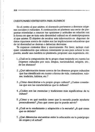 CüESTiONARIO/ENTRFVISTAPARAALUMNOS
En el centro al que asistes,el alumnado pertenece a diversos orige-
nes sociales y culturales.Acontinuación se plantean una serie de pre-
guntas orientadas a conocer tus opiniones y actitudes en relación con
la forma en que se trata esta diversidad cultural en el centro/programa
al que asistes. El objetivo de recabar esta información es disponer de
datos rigurosos acerca de cuáles sonlas implicaciones educativasque
de tal diversidadse denvan o deberían deriwe.
Te rogamos contestes libre y sinceramente. Por favor, incluye cual-
quier consideraciónque estimes convenienteya sea para aclarar la res-
puesta. anadiruna cuestiónno planteada.proponer una sugerencia.etc.
1.¿Cuál es la composiciónde tu grupo-claseteniendo en cuentalos
ongenes culturales por raza, lengua, nacionalidad, religión, etc.,
de los alumnos?
2. ¿Quéinformacióntienes acerca de los diversos grupos culturales
quehas identiñcado en cuanto a forma devida, costumbres.valo-
res, tradición,hábitos,etc.?
3. ¿Cómo describiias a tu propio grupo cultural? ¿Cuáles conside-
ras que son las características que lo definen?
4. ¿Cuáles son las creencias y tradiciones más sign5cativas de tu
cultura?
5.¿Cómo y en qué medida crees que la escuela puede ayudarte
personalmente?#ara qué crees que te puede servir?
6. ¿Cuál es tu rendimientoy adaptación a la escuela? fiqué crees
que es debido?
7. ¿Quédiferencias encuentras entre la educación en tu paísfgrupo
de origen y el actual?
 