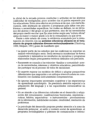 la oficial de la escuela provoca conductas y actitudes en los alumnos
calificadasde inadaptadas, poco acordes con el patrón esperado por
los educadores.Entre otros efectosseproduce el de que,con cierta fre-
cuencia, este alumnado es adscrito a programas para 1150s con pro-
blemas o necesidades específicas,los cuales se definen,no en térmi-
nos del alumno y del grupo al que pertenece, sino de las necesidades
del propio medio escolar que fija unas metas según esa "culturaoficial"
ajena en mayor o menor grado a la de la comunidad a la que sirve.
Frente a este estado de cosas, la evidencia acumulada por la inves-
tigación en relación con las acciones educativas eficaces en el trata-
miento de grupos culturalesdiversossocioculturalmente (Ginsburg,
1986;Meijuw 1991)pone de manifiesto que:
La mayor parte de los estudios que las confirman no soportan un
análisis metodológico serio. Sena necesario monitorizar de forma
consistentey sistemática los resultados de iniciativas y programas
elaborados según presupuestos teóricos definidos con precisión.
Raramente se consulta a las minorías-familias y comunidad- acer-
ca de necesidades, intereses y objetivos educativos,permitiéndo-
les participar en el proceso de toma de decisiones.
Es urgente superar los modelos de déficit y adoptar perspectivas
diferenciales que respondan a un enfoque interculturalistaen com-
binación con medidas instrumentales compensatorias.
Se ignoran importantes universales cognitivos y las experiencias
de aprendizaje autodirigido. Se precisaría atención especial a la
adquisición del lenguaje y a las capacidades comunicativas en
general.
No se atiende a las diferencias culturaies en el desarrolloy adqui-
sición del conocimiento: cualificaciones funcionales, expresivas -
rutinas, hábitos, expectativas - e instrumentales - procesamiento
de la información,habilidades sociales,creatividad,resolución de
problemas.
La psicologia del desarrollopropone prestar atención a la zona de
desarrollo potencial , el estilo y contexto social de aprendizaje, el
programa sociohgüistico y patrones de comunicación e interac-
 