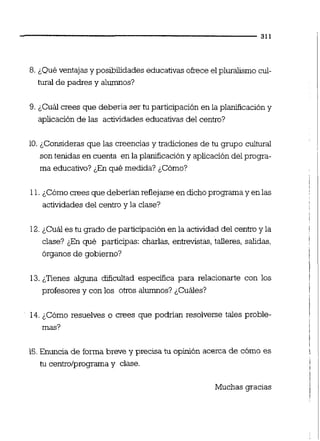 8. ¿Qué ventajas y posibilidadeseducativasokece el pluralismo cul-
tural de padres y alumnos?
9. ¿Cuál crees que deberia ser tu participación en la planificación y
aplicación de las actividadeseducativas del centro?
10.¿Consideras que las creencias y tradiciones de tu grupo cultural
son tenidas en cuenta en la planificación y aplicación del progra-
ma educativo? ¿En qué medida? &Cómo?
11.¿Cómocrees que deberian reflejarseen dichoprogramay enlas
actividades del centro y la clase?
12.¿Cuál es tu grado de participación en la actividad del centroy la
clase? ¿En qué participas: charlas, entrevistas,talleres, salidas,
órganos de gobierno?
13.¿Tienes alguna dificultad especifica para relacionarte con los
profesores y con los otros alumnos? ¿Cuáles?
14.¿Cómo resuelves o crees que podiian resolverse tales proble-
mas?
15.Enuncia de forma breve y precisa tu opinión acerca de cómo es
tu centrolprograma y clase.
Muchas gracias
 