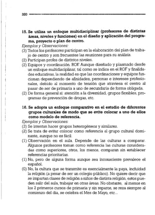 15.Se utiliza un enfoque multidisciplinar (profesores de distintas
h a s , nivelesy funciones) en el diseñoy aplicacióndel progra-
ma, proyecto o plan de centro.
Ejemplosy Observaciones:
(3)Todos los profesores participan en la elaboracióndel plan de traba-
jo de centro y son frecuentes las reuniones para su análisis.
(2)Participanprofes de distintos niveles.
(2)Equipos y coordinación. ROE Aunque diseñado y plasmado desde
un enfoque multidiscipliiar,tal como se indica en el ROF y finalida-
des educativas,la realidad es que las coordinacionesy equipos h-
cionan dependiendo de afinidades,personas e intereses profesio-
nales, debido al momento de tensión que atraviesa el centro al
pasar de ser de primaria a uno de secundaria de forma obligada.
(2) De formageneral si:atención a la diversidad,grupos flexibles,pro-
gramas de prevención de drogas, etc.
16. Se adopta un enfoque comparativo en el estudio de diferentes
grupos culturales de modo que se evite colocar a uno de ellos
como modelo de referencia.
Ejemplosy Observaciones:
(3) Se intentan hacer grupos heterogéneos y similares.
(2) Se trata de evitar colocar como referencia al grupo cultural domi-
nante, aunque no es fácil.
(1) Observación en el aula. Depende de las culturas a comparar.
Algunos profesores toman como referencia las culturas considera-
das como superiores, otros, los menos, comparan sin establecer
referenciasprioritarias.
(1)No, pero de alguna forma aunque sea inconsciente prevalece el
espaiiol.
(O) No, la cultura que se transmite es esenciahnente la paya, incluidad
la religión (a pesar de ser un colegio público).No quiere decir que
se impartan clases de religión a niños de distintareligión,estos pue-
den salir del aula,trabajar en otras áreas. No obstante, al menos en
los 2 primeros cursos de primaria y sin reparos, se reza siempre al
comienzo del día, se celebra el Mes de Mayo, etc...
 